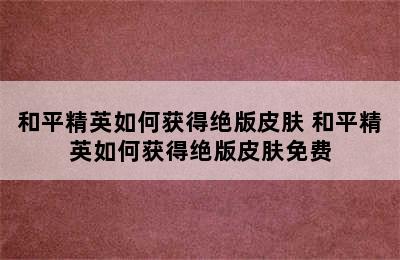 和平精英如何获得绝版皮肤 和平精英如何获得绝版皮肤免费